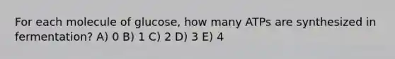 For each molecule of glucose, how many ATPs are synthesized in fermentation? A) 0 B) 1 C) 2 D) 3 E) 4