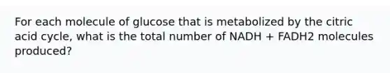 For each molecule of glucose that is metabolized by the citric acid cycle, what is the total number of NADH + FADH2 molecules produced?