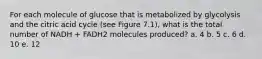 For each molecule of glucose that is metabolized by glycolysis and the citric acid cycle (see Figure 7.1), what is the total number of NADH + FADH2 molecules produced? a. 4 b. 5 c. 6 d. 10 e. 12