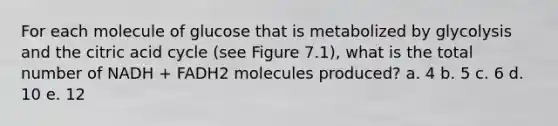 For each molecule of glucose that is metabolized by glycolysis and the citric acid cycle (see Figure 7.1), what is the total number of NADH + FADH2 molecules produced? a. 4 b. 5 c. 6 d. 10 e. 12