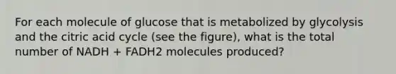 For each molecule of glucose that is metabolized by glycolysis and the citric acid cycle (see the figure), what is the total number of NADH + FADH2 molecules produced?