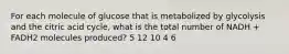 For each molecule of glucose that is metabolized by glycolysis and the citric acid cycle, what is the total number of NADH + FADH2 molecules produced? 5 12 10 4 6