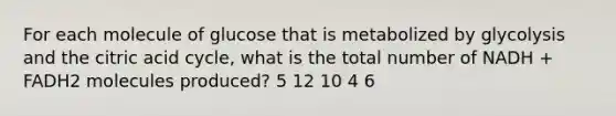 For each molecule of glucose that is metabolized by glycolysis and the citric acid cycle, what is the total number of NADH + FADH2 molecules produced? 5 12 10 4 6