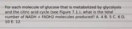 For each molecule of glucose that is metabolized by glycolysis and the citric acid cycle (see Figure 7.1.), what is the total number of NADH + FADH2 molecules produced? A. 4 B. 5 C. 6 D. 10 E. 12