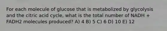 For each molecule of glucose that is metabolized by glycolysis and the citric acid cycle, what is the total number of NADH + FADH2 molecules produced? A) 4 B) 5 C) 6 D) 10 E) 12