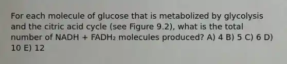 For each molecule of glucose that is metabolized by glycolysis and the citric acid cycle (see Figure 9.2), what is the total number of NADH + FADH₂ molecules produced? A) 4 B) 5 C) 6 D) 10 E) 12