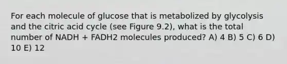 For each molecule of glucose that is metabolized by glycolysis and the citric acid cycle (see Figure 9.2), what is the total number of NADH + FADH2 molecules produced? A) 4 B) 5 C) 6 D) 10 E) 12