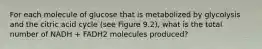 For each molecule of glucose that is metabolized by glycolysis and the citric acid cycle (see Figure 9.2), what is the total number of NADH + FADH2 molecules produced?