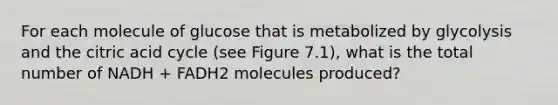 For each molecule of glucose that is metabolized by glycolysis and the citric acid cycle (see Figure 7.1), what is the total number of NADH + FADH2 molecules produced?