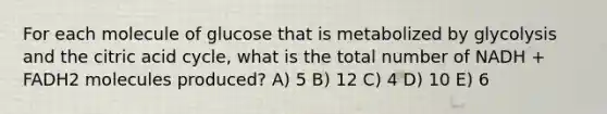 For each molecule of glucose that is metabolized by glycolysis and the citric acid cycle, what is the total number of NADH + FADH2 molecules produced? A) 5 B) 12 C) 4 D) 10 E) 6