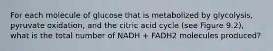 For each molecule of glucose that is metabolized by glycolysis, pyruvate oxidation, and the citric acid cycle (see Figure 9.2), what is the total number of NADH + FADH2 molecules produced?