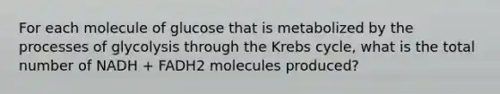 For each molecule of glucose that is metabolized by the processes of glycolysis through the Krebs cycle, what is the total number of NADH + FADH2 molecules produced?