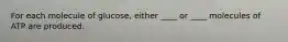 For each molecule of glucose, either ____ or ____ molecules of ATP are produced.
