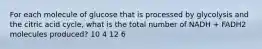 For each molecule of glucose that is processed by glycolysis and the citric acid cycle, what is the total number of NADH + FADH2 molecules produced? 10 4 12 6