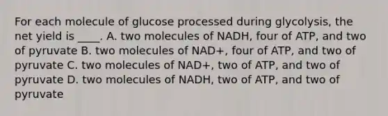 For each molecule of glucose processed during glycolysis, the net yield is ____. A. two molecules of NADH, four of ATP, and two of pyruvate B. two molecules of NAD+, four of ATP, and two of pyruvate C. two molecules of NAD+, two of ATP, and two of pyruvate D. two molecules of NADH, two of ATP, and two of pyruvate