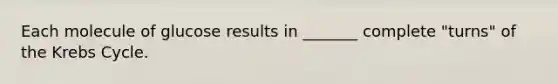 Each molecule of glucose results in _______ complete "turns" of the Krebs Cycle.