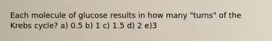 Each molecule of glucose results in how many "turns" of the Krebs cycle? a) 0.5 b) 1 c) 1.5 d) 2 e)3