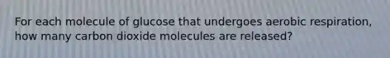 For each molecule of glucose that undergoes aerobic respiration, how many carbon dioxide molecules are released?