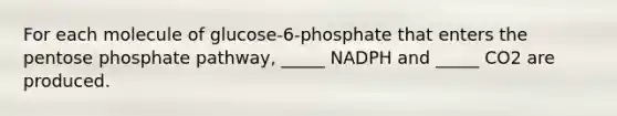 For each molecule of glucose-6-phosphate that enters the pentose phosphate pathway, _____ NADPH and _____ CO2 are produced.