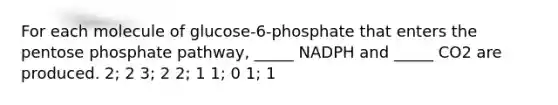 For each molecule of glucose-6-phosphate that enters the pentose phosphate pathway, _____ NADPH and _____ CO2 are produced. 2; 2 3; 2 2; 1 1; 0 1; 1