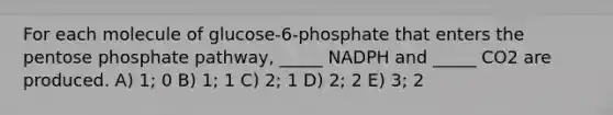 For each molecule of glucose-6-phosphate that enters the pentose phosphate pathway, _____ NADPH and _____ CO2 are produced. A) 1; 0 B) 1; 1 C) 2; 1 D) 2; 2 E) 3; 2