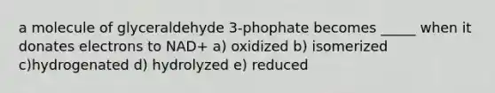 a molecule of glyceraldehyde 3-phophate becomes _____ when it donates electrons to NAD+ a) oxidized b) isomerized c)hydrogenated d) hydrolyzed e) reduced