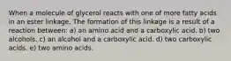 When a molecule of glycerol reacts with one of more fatty acids in an ester linkage. The formation of this linkage is a result of a reaction between: a) an amino acid and a carboxylic acid. b) two alcohols. c) an alcohol and a carboxylic acid. d) two carboxylic acids. e) two amino acids.