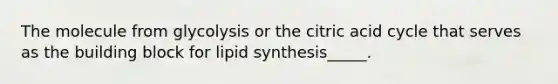 The molecule from glycolysis or the citric acid cycle that serves as the building block for lipid synthesis_____.