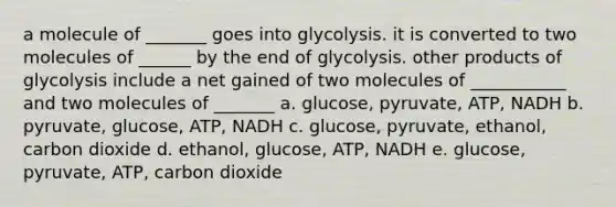 a molecule of _______ goes into glycolysis. it is converted to two molecules of ______ by the end of glycolysis. other products of glycolysis include a net gained of two molecules of ___________ and two molecules of _______ a. glucose, pyruvate, ATP, NADH b. pyruvate, glucose, ATP, NADH c. glucose, pyruvate, ethanol, carbon dioxide d. ethanol, glucose, ATP, NADH e. glucose, pyruvate, ATP, carbon dioxide