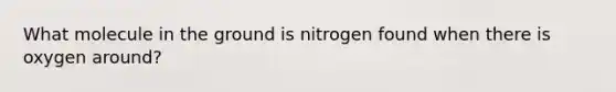 What molecule in the ground is nitrogen found when there is oxygen around?