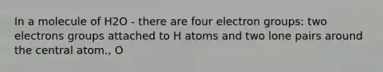 In a molecule of H2O - there are four electron groups: two electrons groups attached to H atoms and two lone pairs around the central atom., O