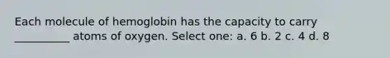 Each molecule of hemoglobin has the capacity to carry __________ atoms of oxygen. Select one: a. 6 b. 2 c. 4 d. 8