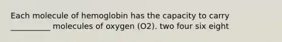 Each molecule of hemoglobin has the capacity to carry __________ molecules of oxygen (O2). two four six eight