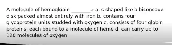 A molecule of hemoglobin ________.: a. s shaped like a biconcave disk packed almost entirely with iron b. contains four glycoprotein units studded with oxygen c. consists of four globin proteins, each bound to a molecule of heme d. can carry up to 120 molecules of oxygen