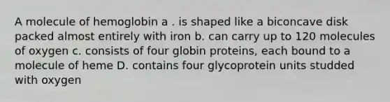 A molecule of hemoglobin a . is shaped like a biconcave disk packed almost entirely with iron b. can carry up to 120 molecules of oxygen c. consists of four globin proteins, each bound to a molecule of heme D. contains four glycoprotein units studded with oxygen