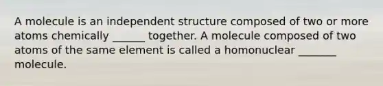 A molecule is an independent structure composed of two or more atoms chemically ______ together. A molecule composed of two atoms of the same element is called a homonuclear _______ molecule.