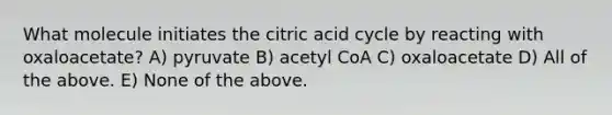 What molecule initiates the citric acid cycle by reacting with oxaloacetate? A) pyruvate B) acetyl CoA C) oxaloacetate D) All of the above. E) None of the above.