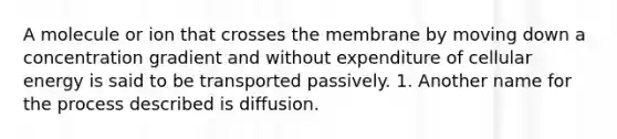 A molecule or ion that crosses the membrane by moving down a concentration gradient and without expenditure of cellular energy is said to be transported passively. 1. Another name for the process described is diffusion.