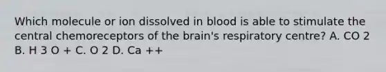 Which molecule or ion dissolved in blood is able to stimulate the central chemoreceptors of the brain's respiratory centre? A. CO 2 B. H 3 O + C. O 2 D. Ca ++