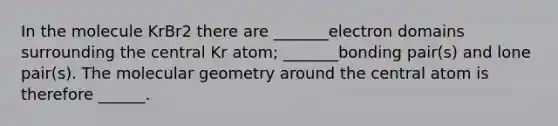 In the molecule KrBr2 there are _______electron domains surrounding the central Kr atom; _______bonding pair(s) and lone pair(s). The molecular geometry around the central atom is therefore ______.