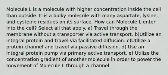 Molecule L is a molecule with higher concentration inside the cell than outside. It is a bulky molecule with many aspartate, lysine, and cysteine residues on its surface. How can Molecule L enter into the cell? Select all that apply. a) Travel through the membrane without a transporter via active transport. b)Utilize an integral protein and travel via facilitated diffusion. c)Utilize a protein channel and travel via passive diffusion. d) Use an integral protein pump via primary active transport. e) Utilize the concentration gradient of another molecule in order to power the movement of Molecule L through a channel.