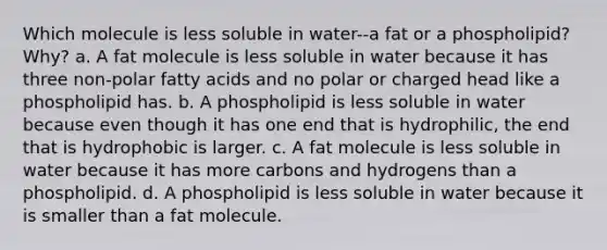 Which molecule is less soluble in water--a fat or a phospholipid? Why? a. A fat molecule is less soluble in water because it has three non-polar fatty acids and no polar or charged head like a phospholipid has. b. A phospholipid is less soluble in water because even though it has one end that is hydrophilic, the end that is hydrophobic is larger. c. A fat molecule is less soluble in water because it has more carbons and hydrogens than a phospholipid. d. A phospholipid is less soluble in water because it is smaller than a fat molecule.