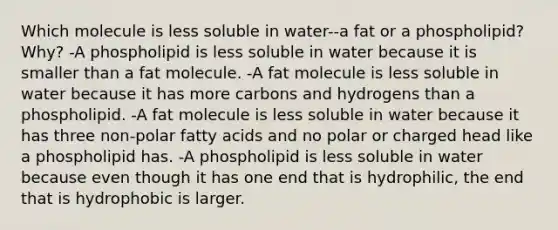 Which molecule is less soluble in water--a fat or a phospholipid? Why? -A phospholipid is less soluble in water because it is smaller than a fat molecule. -A fat molecule is less soluble in water because it has more carbons and hydrogens than a phospholipid. -A fat molecule is less soluble in water because it has three non-polar fatty acids and no polar or charged head like a phospholipid has. -A phospholipid is less soluble in water because even though it has one end that is hydrophilic, the end that is hydrophobic is larger.