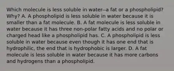 Which molecule is less soluble in water--a fat or a phospholipid? Why? A. A phospholipid is less soluble in water because it is smaller than a fat molecule. B. A fat molecule is less soluble in water because it has three non-polar fatty acids and no polar or charged head like a phospholipid has. C. A phospholipid is less soluble in water because even though it has one end that is hydrophilic, the end that is hydrophobic is larger. D. A fat molecule is less soluble in water because it has more carbons and hydrogens than a phospholipid.