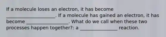 If a molecule loses an electron, it has become _____________________. If a molecule has gained an electron, it has become __________________. What do we call when these two processes happen together?: a ________________ reaction.