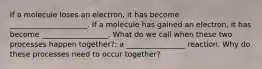 If a molecule loses an electron, it has become _____________________. If a molecule has gained an electron, it has become __________________. What do we call when these two processes happen together?: a ________________ reaction. Why do these processes need to occur together?