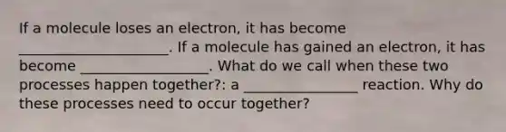 If a molecule loses an electron, it has become _____________________. If a molecule has gained an electron, it has become __________________. What do we call when these two processes happen together?: a ________________ reaction. Why do these processes need to occur together?