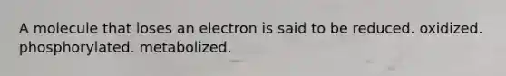 A molecule that loses an electron is said to be reduced. oxidized. phosphorylated. metabolized.