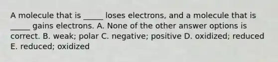 A molecule that is _____ loses electrons, and a molecule that is _____ gains electrons. A. None of the other answer options is correct. B. weak; polar C. negative; positive D. oxidized; reduced E. reduced; oxidized