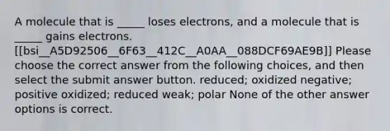 A molecule that is _____ loses electrons, and a molecule that is _____ gains electrons. [[bsi__A5D92506__6F63__412C__A0AA__088DCF69AE9B]] Please choose the correct answer from the following choices, and then select the submit answer button. reduced; oxidized negative; positive oxidized; reduced weak; polar None of the other answer options is correct.